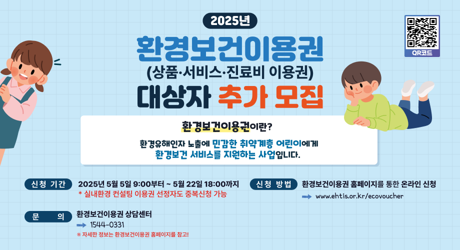 2025년환경보건이용권(상품·서비스·진료비 이용권)대상자 추가 모집환경보건이용권이란?환경유해인자 노출에 민감한 취약계층 어린이에게환경보건 서비스를 지원하는 사업입니다.QR코드 신청 기간 2025년 5월 5일 9:00부터~ 5월 22일 18:00까지*실내환경 컨설팅 이용권 선정자도 중복신청 가능 신청 방법 환경보건이용권 홈페이지를 통한 온라인 신청www.ehtis.or.kr/ecovoucher 문 의환경보건이용권상담센터1544-0331※ 자세한 정보는 환경보건이용권 홈페이지를 참고!
