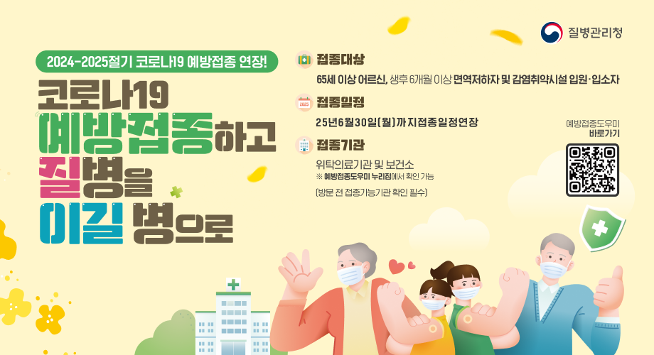질병관리청 2024-2025절기 코로나19 예방접종 연장! 코로나19예방접종하고질병을이길병으로 접종대상 : 65세 이상 어르신, 생후 6개월 이상 면역저하자 및 감염취약시설 입원입소자 접종일정 : 25년 6월 30일(월)까지 접종일정 연장 접종기관 : 위탁의료기관 및 보건소 ※ 예방접종도우미 누리집에서 확인 가능 (방문 전 접종가능기관 확인 필수) 예방접종도우미 바로가기 QR코드