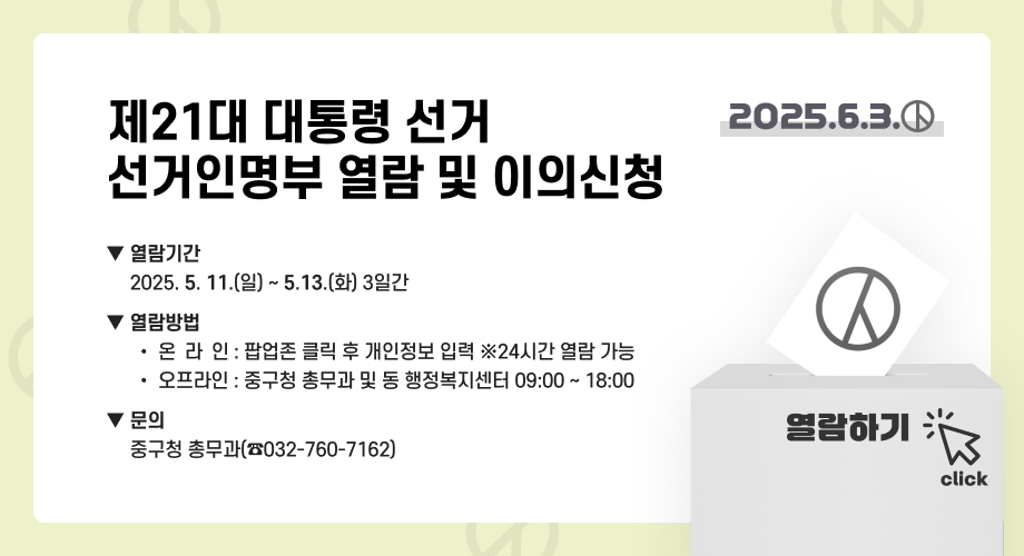 제21회 대통령선거 선거인명부 인터넷 열람 2025.6.3. 열람기간 : 2025. 5. 11.(일) ~ 5.13.(화) 3일간 열람방법 온라인 : 팝업존 클릭 후 개인정보 입력 ※24시간 열람 가능 오프라인 : 중구청 총무과 및 동 행정복지센터 09:00 ~ 18:00 문의 중구청 총무과(☎️032-760-7162) 열람하기