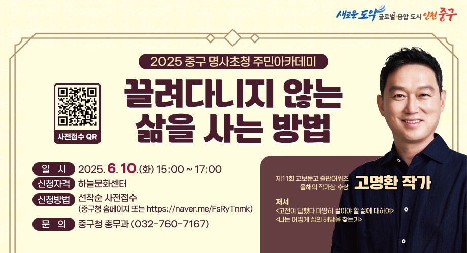 2025 중구 명사초청 주민아카데미 끌려다니지 않는 삶을 사는 방법 / 일시:2025. 6. 10.(화) 15:00 ~ 17:00 / 신청자격:하늘문화센터 / 신청방법:선착순 사전접수(중구청 홈페이지 또는 https://naver.me/FsRyTnmk) / 문의 : 중구청 총무과 (032-760-7167) / 제11회 교보문고 출판어워즈 올해의 작가상 수상 - 고명환 작가 / 저서고전이 답했다 마땅히 살아야 할 삶에 대하여나는 어떻게 삶의 해답을 찾는가
