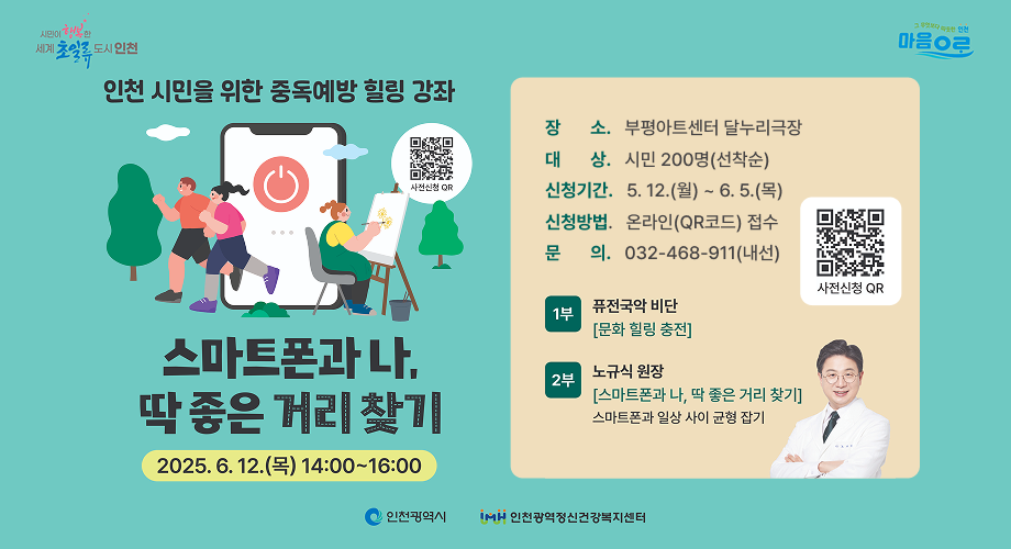 시민이 행복한 세계 초일류 도시 인천/ 그무엇보다따뜻한인천 마음으로 / 인천 시민을 위한 중동예방 힐링 강좌 스마트폰과 나, 딱 좋은 거리 찾기 / 2025. 6. 12.(목) 14:00 ~ 16:00 / 장 소. 부평아트센터 달누리극장대 상. 시민 200명(선착순)신청기간. 5. 12.(월) ~ 6. 5.(목)신청방법. 온라인(QR코드) 접수문 의. 032-468-911(내선) / 1부 퓨전국악 비단 [문화힐링충전] / 2부 노규식 원장 [스마트폰과 나, 딱 좋은 거리 찾기] 스마트폰과 일상 사이 균형 잡기 사전신청QR코드 / 인천광역시 인천광역정신건강복지센터