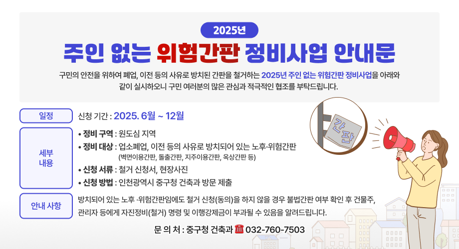 2025주인 없는 위험간판 정비사업 안내문구민의 안전을 위하여 폐업, 이전 등의 사유로 방치된 간판을 철거하는 2025년 주인 없는 위험간판 정비사업을 아래와같이 실시하오니구민 여러분의 많은 관심과 적극적인 협조를 부탁드립니다.일정• 신청 기간 : 2025. 6월 ~ 12월세부내용• 정비 구역 : 원도심 지역• 정비 대상 : 업소폐업, 이전 등의 사유로 방치되어 있는 노후 ·위험간판(벽면이용간판, 돌출간판, 지주이용간판, 옥상간판 등) • 신청 서류 : 철거 신청서, 현장사진• 신청 방법 : 인천광역시 중구청 건축과 방문 제출안내사항방치되어 있는 노후 ·위험간판임에도 철거 신청(동의)을 하지 않을경우 불법간판 여부 확인 후 건물주, 관리자 등에게 자진정비(철거)명령 및 이행강제금이 부과될 수 있음을 알려드립니다.문의처 : 중구청 건축과 032-760-7503