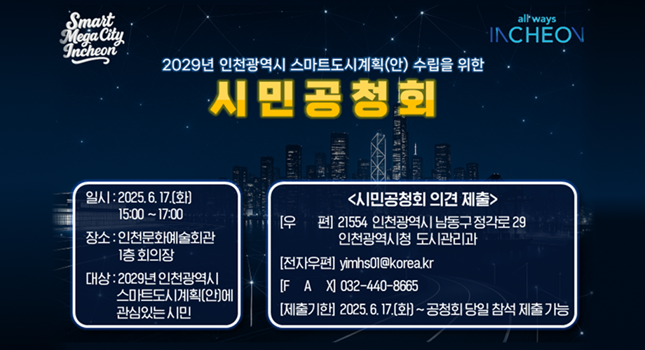 2029년 인천광역시 스마트도시계획(안) 수립을 위한시민공청회일시 : 2025. 6. 17.(화) 15:00 ~ 17:00장소 : 인천문화예술회관 1층 회의장대상 : 2029년 인천광역시 스마트도시계획(안)에 관심있는 시민시민공청회 의견 제출[우편] 21554 인천광역시 남동구 정각로 29인천광역시청 도시관리과[전자우편] yimhs01@korea.kr[FAX] 032-440-8665[제출기한] 2025. 6. 17.(화) ~ 공청회 당일 참석 제출 가능