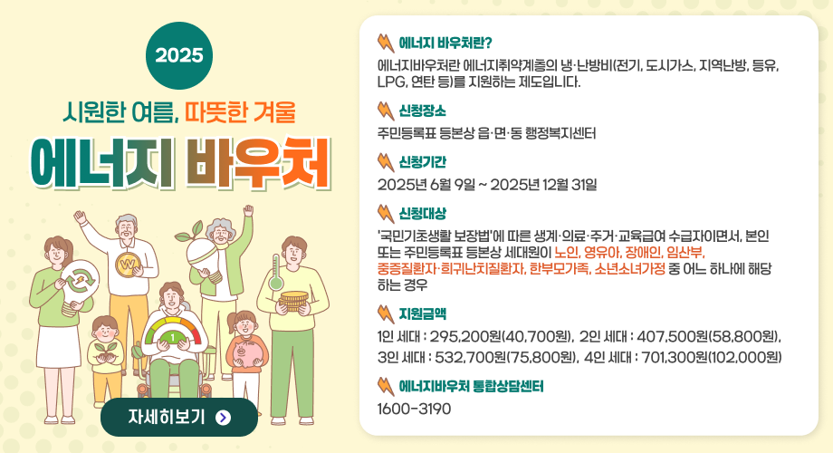 2025시원한 여름, 따뜻한 겨울에너지 바우처에너지 바우처란?에너지바우처란 에너지취약계층의 냉·난방비(전기, 도시가스, 지역난방, 등유, LPG, 연탄 등)를 지원하는 제도입니다.신청장소주민등록표 등본상 읍·면·동 행정복지센터신청기간2025년 6월 9일 ~ 2025년 12월 31일신청대상‘국민기초생활 보장법’에 따른 생계·의료·주거·교육급여 수급자이면서, 본인 또는 주민등록표 등본상 세대원이 노인, 영유아, 장애인, 임산부, 중증질환자·희귀난치질환자, 한부모가족, 소년소녀가정 중 어느 하나에 해당하는 경우지원금액1인 세대 : 295,200원(40,700원), 2인 세대 : 407,500원(58,800원),3인 세대 : 532,700원(75,800원), 4인 세대 : 701,300원(102,000원)에너지바우처 통합상담센터1600-3190 자세히보기