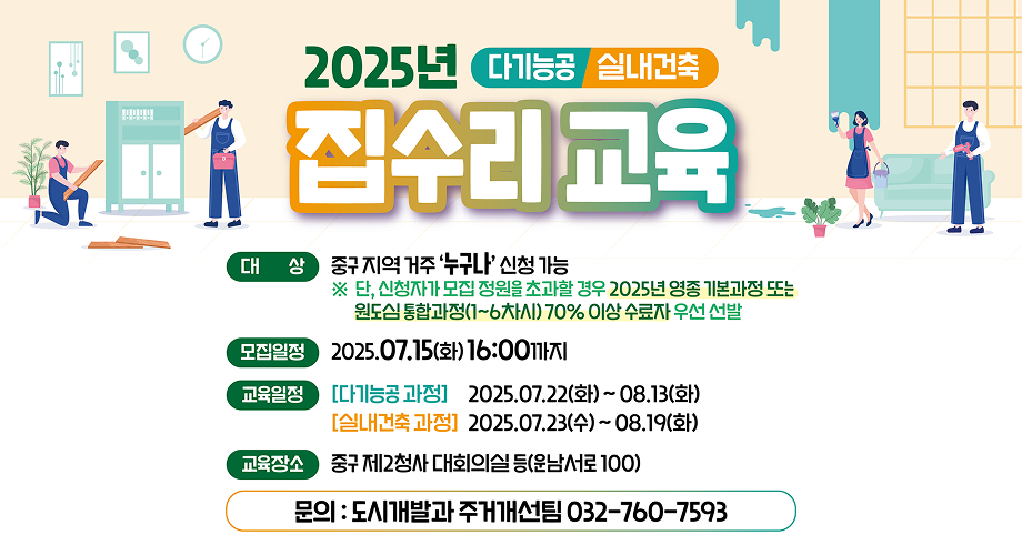 2025년 집수리 교육 가기능공/실내건축대상 : 중구 지역 거주 누구나 신청 가능단 신청자가 모집 정원을 초과할 경우 2024년 영종 기본과정 또는 원도심 통합과정 1~6차시 70% 이상 수료자 우선 선발모집일정 : 2025.07.15(화) 16:00까지교육일정 : 다기능공 과정 - 2025.07.22(화) ~ 08.13(화) /실내건축 과정 - 2025.07.23(수) ~ 08.19(화)교육장소 : 중구 제2청사 대회의실 등 (운남서로 100)문의 : 도시개발과 주거개선팀 032-760-7593