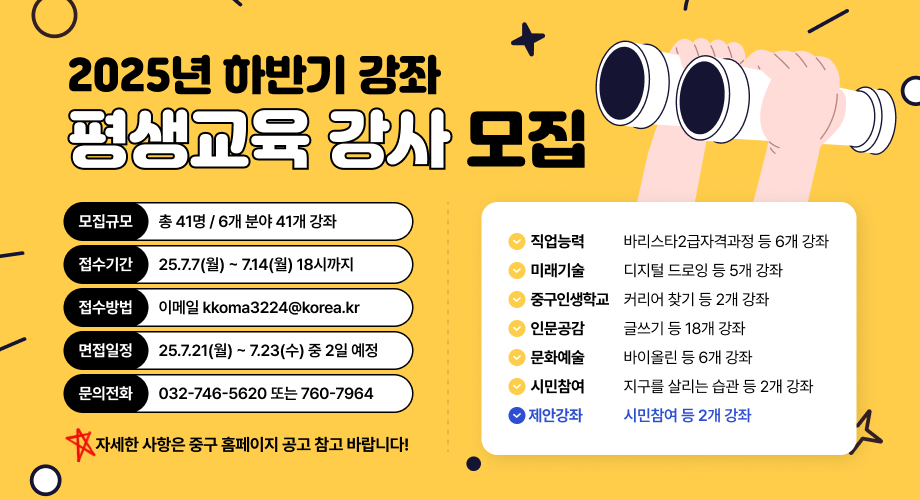2025년 하반기 강좌 평생교육 강사 모집■ 모집규모 총 41명 / 6개 분야 41개 강좌■ 접수기간 25.7.7(월) ~ 7.14(월) 18시까지■ 접수방법 이메일 kkoma3224@korea.kr■ 면접일정 25.7.21(월) ~ 7.23(수) 중 2일 예정■ 문의전화 032-746-5620 또는 760-7964 🔸 자세한 사항은 중구 홈페이지 공고 참고 바랍니다!✔️ 직업능력 : 바리스타2급자격과정 등 6개 강좌 ✔️ 미래기술 : 디지털 드로잉 등 5개 강좌 ✔️ 중구인생학교 : 커리어 찾기 등 2개 강좌 ✔️ 인문교양 : 글쓰기 등 18개 강좌 ✔️ 문화예술 : 바이올린 등 6개 강좌 ✔️ 시민참여 : 지구를 살리는 습관 등 2개 강좌 💙 제안강좌 : 시민참여 등 2개 강좌