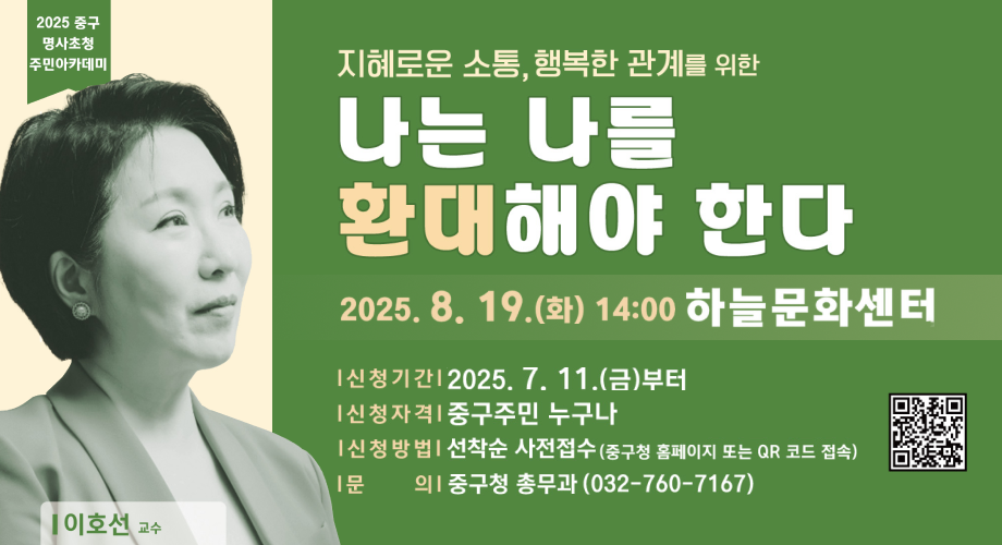 2025 중구 명사초청 주민아카데미이호선 교수지혜로운 소통, 행복한 관계를 위한나는 나를 환대해야 한다2025.8.19.(화) 14:00 하늘문화센터신청기간 : 2025.7.11.(금)부터신청자격 : 중구주민 누구나신청방법 : 선착순 사전접수(중구청 홈페이지 또는 QR코드 접속)문의 : 중구청 총무과(032-760-7167)