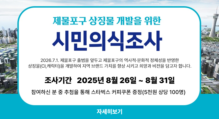 제물포구 상징물 개발을 위한 시민의식조사2026.7.1 제물포구 출범을 앞두고 제물포구의 역사적 문화적 정체성을 반영한 상징물(CI,캐릭터)을 개발하여 지역 브랜드 가치를 향상 시키고 희망과 비전을 담고자 합니다.조사기간 2025년 8월 26일 ~ 8월31일참여하신 분 중 추첨을 통해 스타벅스 커피쿠폰 증정(5천원 상단 100명)자세히보기