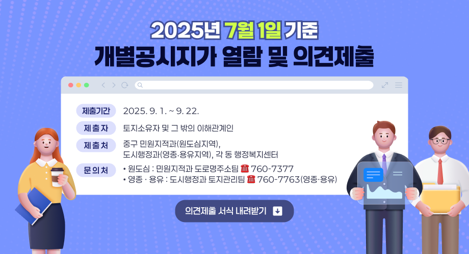 2025년 7월 1일 기준개별공시지가열람 및 의견제출 ▶ 제출기간 : 2025. 9. 1. ~ 9. 22. ▶ 제 출 자 : 토지소유자 및 그 밖의 이해관계인 ▶ 제 출 처 : 중구 민원지적과(원도심지역), 도시행정과(영종‧용유지역), 각 동 행정복지센터 ▶ 문 의 처 - 원 도 심 : 민원지적과 도로명주소팀 ☎ 760-7377 - 영종 · 용유 : 도시행정과 토지관리팀 ☎ 760-7763(영종·용유)※ 의견제출 서식 내려받기