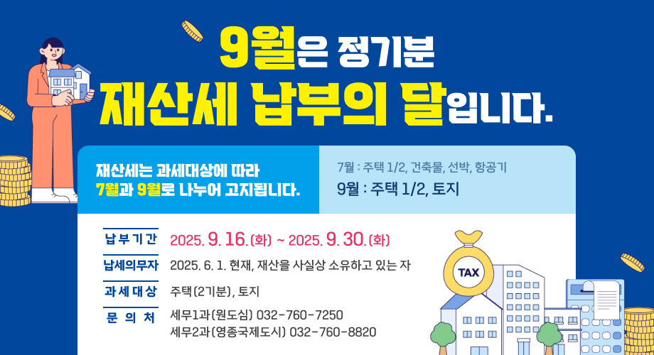 9월은 정기분 재산세 납부의 달입니다.재산세는 과세대상에 따라 7월과 9월로 나누어 고지됩니다.7월 : 주택 1/2, 건축물, 선박, 항공기 9월 : 주택 1/2, 토지납 부 기 간 : 2025. 9. 16.(화) ~ 2025. 9. 30.(화)납세의무자 : 2025. 6. 1. 현재, 재산을 사실상 소유하고 있는 자과 세 대 상 : 주택(2기분), 토지문 의 처 : 세무1과(원도심) 032-760-7250, 세무2과(영종국제도시) 032-760-8820