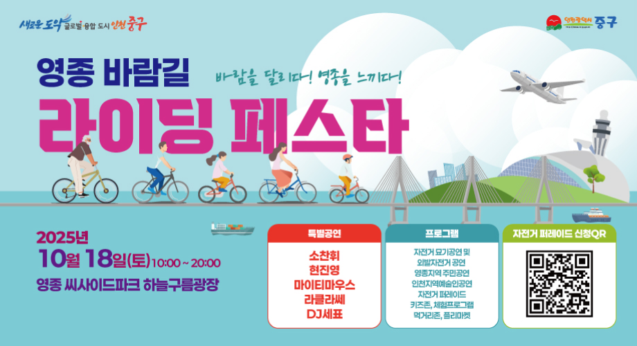 영종 바람길 라이딩 페스타바람을 달리다! 영종을 느끼다!2025년 10월 18일(토) 10:00 ~ 22:00영종씨사이드파크 하늘구름광장특별공연소찬휘/현진영/마이티마우스/라클라쎄/DJ세표프로그램자건거 묘기공연 및 외발자전거 공연영종지역 주민공연인천지역예술이공연자전거 퍼레이드키즈존, 체험프로그램먹거리존, 플리마켓자전거 퍼레이드 신청QR