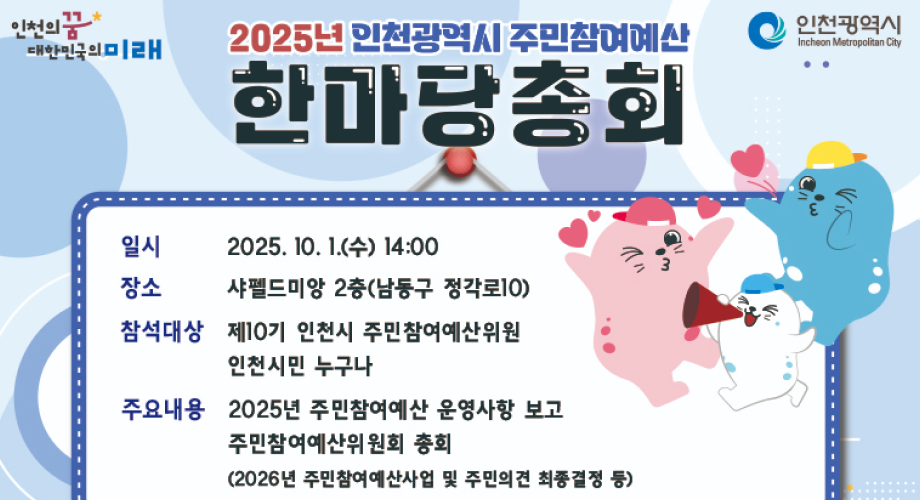 인천의꿈인천광역시2025년 인천광역시 주민참여예산대한민국의미래Incheon Metropolitan City한마당총회일시2025. 10. 1.(수) 14:00장소샤펠드미앙 2층(남동구 정각로10)참석대상제10기 인천시 주민참여예산위원인천시민 누구나주요내용 2025년 주민참여예산 운영사항 보고주민참여예산위원회 총회(2026년 주민참여예산사업 및 주민의견 최종결정 등)