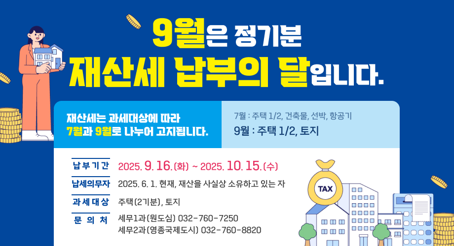 9월은 정기분 재산세 납부의 달입니다.재산세는 과세대상에 따라 7월과 9월로 나누어 고지됩니다.7월 : 주택 1/2, 건축물, 선박, 항공기 9월 : 주택 1/2, 토지납 부 기 간 :2025. 9. 15.(화) ~ 2025. 10. 15.(수)납세의무자 : 2025. 6. 1. 현재, 재산을 사실상 소유하고 있는 자과 세 대 상 : 주택(2기분), 토지문 의 처 : 세무1과(원도심) 032-760-7250, 세무2과(영종국제도시) 032-760-8820