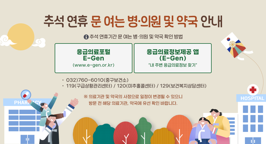 추석 연휴 문 여는 병의원 및 약국 안내□ 추석 연휴 기간 문 여는 병·의원 및 약국 확인 방법○ 응급의료포털 E-Gen(www.e-gen.or.kr)○ 응급의료정보제공 앱(E-Gen) “내 주변 응급의료정보 찾기”☎ 032)760-6010(중구보건소),119(구급상황관리센터), 120(미추홀콜센터), 129(보건복지상담센터)※ 의료기관 및 약국의 사정으로 일정이 변경될 수 있으니 방문 전 해당 의료기관, 약국에 유선 확인 바랍니다.