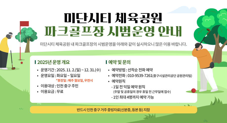 미단시티 체육공원 파크골프장 시범운영 안내 미단시티 체육공원 내 파크골프장의 시범운영을 아래와 같이 실시하오니 많은 이용 바랍니다. 2025년 운영 개요 운영기간 : 2025. 11. 2.(일) ~ 12. 31.(수) 운영요일 : 화요일 ~ 일요일 *휴장일 : 매주 월요일, 우천시 이용대상 : 인천 중구 주민 이용요금 : 무료 예약 및 문의 예약방법 : 선착순 전화 예약 예약전화 : ☎010-9539-7261 (중구시설관리공단 공원관리팀) 예약원칙 · 1일 전 익일 예약 원칙 (주말 및 공휴일의 경우 휴일 전 근무일에 접수) · 1인 최대 4명까지 예약 가능 반드시 인천 중구 거주 증빙자료(신분증, 등본 등) 지참
