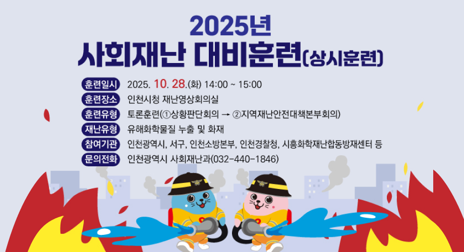 2025년 사회재난 대비훈련(상시훈련)훈련일시 : 2025. 10. 28.(화) 14:00~15:00훈련장소 : 인천시청 재난영상회의실훈련유형 : 토론훈련(1.상황판단회의2.지역재난안전대책본부회의)재난유형 : 유해화학물질 누출 및 화재참여기관 : 인천광역시, 서구, 인천소방본부, 인천경찰청, 시흥화학재난합동방재센터 등문의전화 : 인천광역시 사회재난과(032-440-1846)