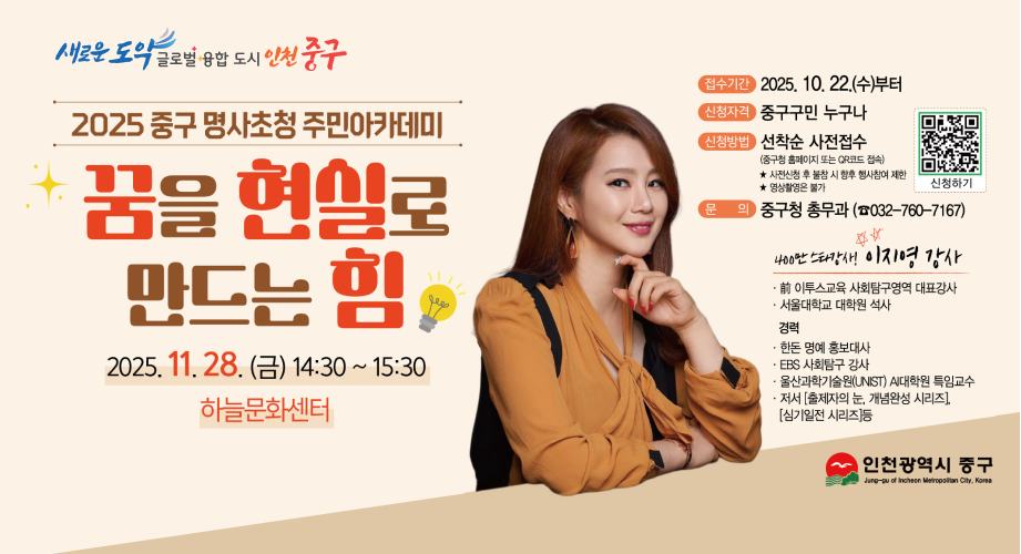 2025 중구 명사초청 주민아카데미 꿈을 현실로 만드는 힘 2025. 11. 28.(금) 14:30~15:30 하늘문화센터접수기간 : 2025. 10.22.(수)부터신청자격 : 중구구민 누구나신청방법 : 선착순 사전접수(중구청 홈페이지 또는 QR코드 접속)사전신청 후 불참시 향후 행사참여 제한 / 영상촬영은 불가문의 : 중구청 총무과(032-760-7167)400만 스타강사 이지영강사전 이투스교육 사회탐구영역 대표강사서울대학교 대학원 석사경력한돈 명예 홍보대사EBS 사회탐구 강사울산과학기술원(UNST) AI대학원 특임교수저서[출제자의 눈, 개념완성 시리즈], [심기일전 시리즈] 등인천광역시 중구