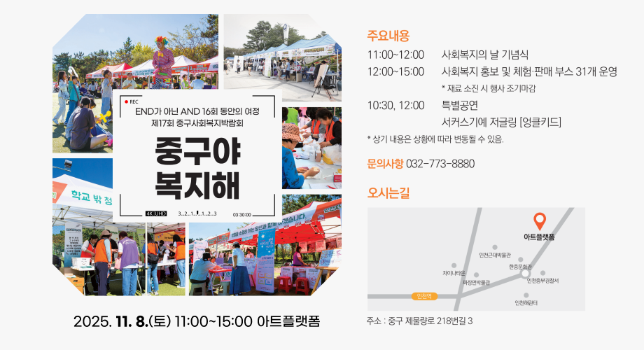 주 요 내 용 11:00~12:00 사 회 복 지 의 날 기 념 식 12:00~15:00 사 회 복 지 홍 보 및 체 험 · 판 매 부 스 31 개 운 영 * 재 료 소 진 시 행 사 조 기 마 감 10:30, 12:00 특 별 공 연 서 커 스 기 예 저 글 링 [ 엉 클 키 드 ] * 상 기 내 용 은 상 황 에 따 라 변 동 될 수 있 음 . 문 의 사 항 032-773-8880 오 시 는 길 주 소 : 중 구 제 물 량 로 218 번 길 3 END 가 아 닌 AND 16 회 동 안 의 여 정 제 17 회 중 구 사 회 복 지 박 람 회 중 구 야 복 지 해 2025. 11. 8.( 토 ) 11:00~15:00 아 트 플 랫 폼