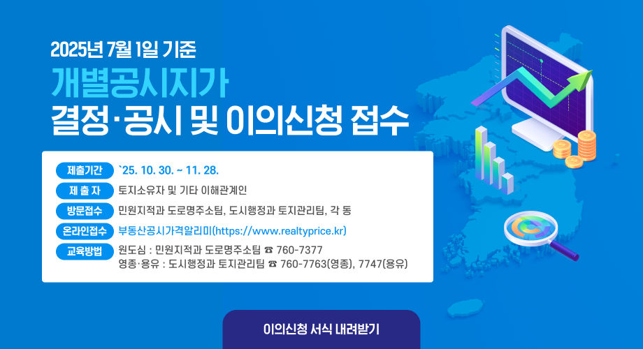 2025년 7월 1일 기준 개별공시지가결정·공시 및 이의신청 접수제출기간:`25. 10. 30. ~ 11. 28.제출자 토지소유자 및 기타 이해관계인 방문접수 민원지적과 도로명주소팀, 도시행정과 토지관리팀, 각 동 온라인접수 부동산공시가격알리미(https://www.realtyprice.kr) 교육방법 원도심 : 민원지적과 도로명주소팀 ☎ 760-7377 영종· 용유 : 도시행정과 토지관리팀 ☎ 760-7763(영종), 7747(용유) 이의신청 서식 내려받기