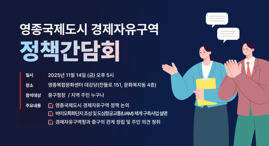 영종국제도시 경제자유구역 정책간담회 일시 2025년 11월 14일 (금) 오후 5시 장소 영종복합문화센터 대강당(찬들로 151, 문화복지동 4층) 참석대상 중구청장 / 지역 주민 누구나 주요내용 영종국제도시 경제자유구역 정책 논의 바이오특화단지 조성 및 도심항공교통(UAM) 체계 구축사업 설명 경제자유구역청과 중구의 관계 정립 및 주민 의견 청취