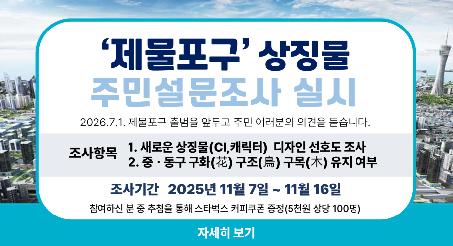 '제물포구' 상징물 주민설문조사 실시 2026.7.1. 제물포구 출범을 앞두고 주민 여러분의 의견을 듣습니다. 조사항목 1. 새로운 상징물(CI,캐릭터) 디자인 선호도 조사 2. 중·동구 구화(花) 구조(鳥) 구목(木) 유지 여부 조사기간 2025년 11월 7일 ~ 11월 16일 참여하신 분 중 추첨을 통해 스타벅스 커피쿠폰 증정(5천원 상당 100명) 자세히 보기