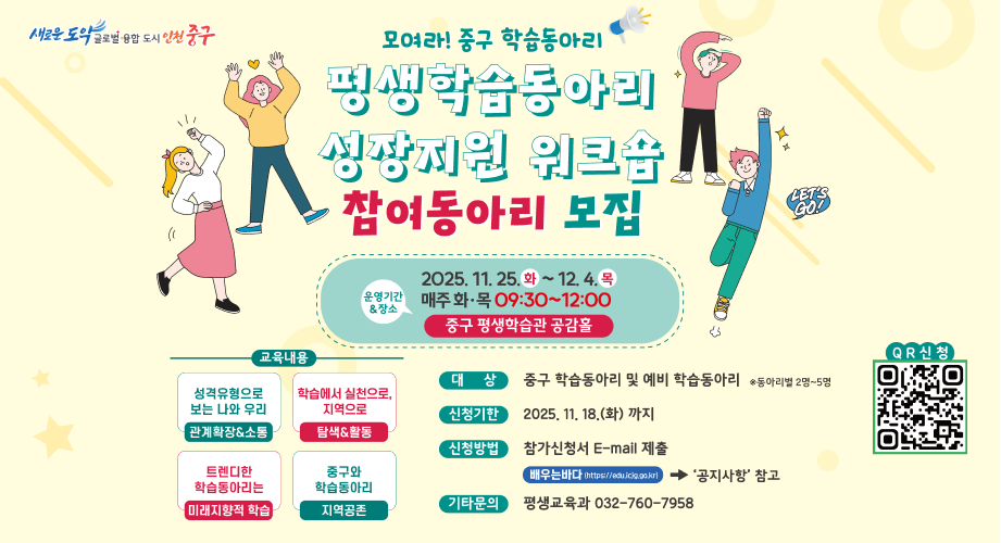 새로운 도약 글로벌 융합 도시 인천 중구 (( 모여라! 중구 학습동아리 평생학습동아리 성장지원 워크숍 참여동아리 모집 교육내용 성격유형으로 보는 나와 우리 관계확장소통 트렌디한 학습동아리는 미래지향적 학습 운영기간 장소 학습에서 실천으로, 지역으로 탐색활동 중구와 학습동아리 지역공존 2025. 11. 25. 화~ 12. 4. 목 매주 화·목 09:30~12:00 중구 평생학습관 공감홀 대상 중구 학습동아리 및 예비 학습동아리 동아리별 2명~5명 신청기한 2025. 11. 18.(화) 까지 신청방법 참가신청서 E-mail 제출 배우는바다 (https://edu.icig.go.kr) 기타문의 평생교육과 032-760-7958 QR신청 '공지사항' 참고