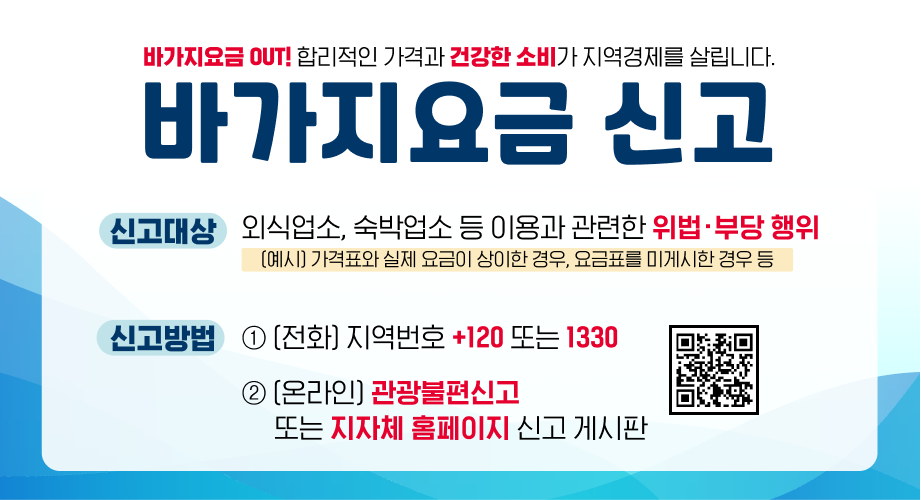 바가지요금 OUT! 합리적인 가격과 건강한 소비가 지역경제를 살립니다. 바가지요금 신고 신고대상 외식업소, 숙박업소 등 이용과 관련한 위법·부당 행위 [예시] 가격표와 실제 요금이 상이한 경우, 요금표를 미게시한 경우 등 신고방법 ① [전화] 지역번호 +120 또는 1330 ② [온라인] 관광불편신고 또는 지자체 홈페이지 신고 게시판