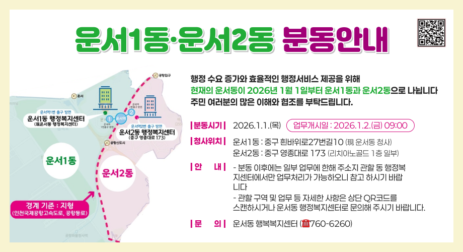 운서1동·운서2동 분동안내행정 수요 증가와 효율적인 행정서비스 제공을 위해현재의 운서동이 2026년 1월 1일부터 운서1동과 운서2동으로 나뉩니다주민 여러분의 많은 이해와 협조를 부탁드립니다.분동시기2026.1.1.(목)업무개시일 : 2026.1.2.(금) 09:00청사위치운서1동 : 중구 흰바위로27번길10 (現 운서동 청사)운서2동 : 중구 영종대로 173 (리치아노골드 1층 일부)안 내- 분동 이후에는 일부 업무에 한해 주소지 관할 동 행정복지센터에서만 업무처리가 가능하오니 참고 하시기 바랍니다- 관할 구역 및 업무 등 자세한 사항은 상단 QR코드를스캔하시거나 운서동 행정복지센터로 문의해 주시기 바랍니다.문 의운서동 행복복지센터 (☎760-6260)