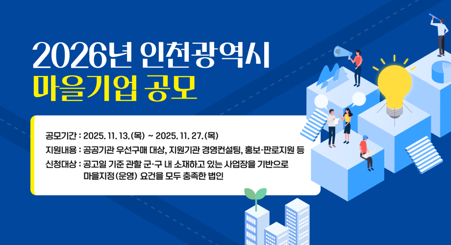 2026년 인천광역시 마을기업 공모 - 공모기간 : 2025.11.13.(목) ~ 2025.11.27.(목) - 지원내용 : 공공기관 우선구매 대상, 지원기관 경영컨설팅, 홍보·판로지원 등 - 신청대상 : 공고일 기준 관할 군·구 내 소재하고 있는 사업장을 기반으로 마을지정(운영) 요건을 모두 충족한 법인