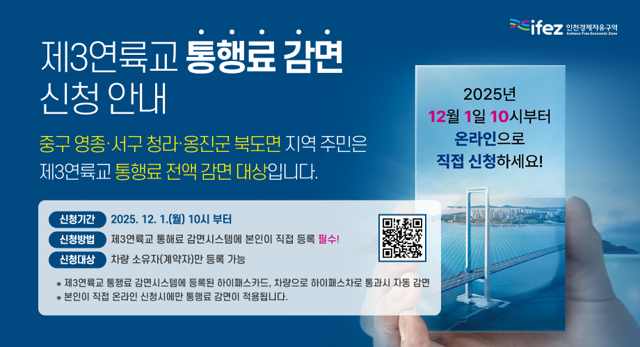 제3연륙교 통행료 감면 신청 안내 중구 영종·서구 청라·옹진군 북도면 지역 주민은 제3연륙교 통행료 전액 감면 대상입니다. 신청기간 2025. 12. 1.(월) 10시 부터 신청방법 제3연륙교 통해료 감면시스템에 본인이 직접 등록 필수! 신청대상 차량 소유자(계약자)만 등록 가능 ⁕ 제3연륙교 통행료 감면시스템에 등록된 하이패스카드, 차량으로 하이패스차로 통과시 자동 감면 ⁕ 본인이 직접 온라인 신청시에만 통행료 감면이 적용됩니다.