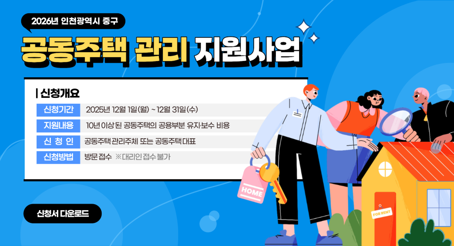 2026년 인천광역시 중구 공동주택 관리 지원사업 |신청개요 신청기간 2025년 12월 1일(월) ~ 12월 31일(수) 지원내용 10년 이상된 공동주택의 공용부분 유지·보수 비용 신청인 공동주택관리주체 또는 공동주택 대표 신청방법 방문접수 ※대리인 접수 불가 신청서 다운로드 집 임대
