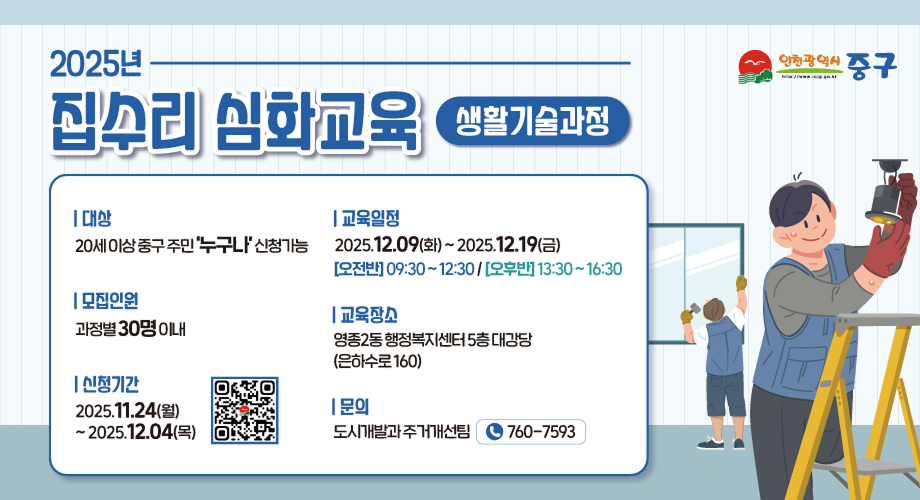 2025년 집수리 심화교육 생활기술과정 | 대상 20세 이상 중구 주민 '누구나' 신청가능 | 모집인원 과정별 30명 이내 | 신청기간 2025.11.24(월) ~2025.12.04(목) | 교육일정 2025.12.09(화)~2025.12.19(금) [오전반] 09:30~12:30/[오후반] 13:30~16:30 | 교육장소 영종2동 행정복지센터 5층 대강당 (은하수로 160) | 문의 도시개발과 주거개선팀 760-7593 인천광역시 중구