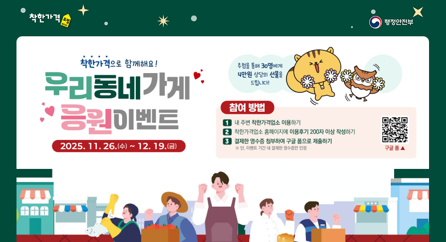 착한가격 모범 행정안전부 착한가격으로 함께해요! 우리동네가게 응원이벤트 2025.11.26.(수) ~ 12.19.(금) 추첨을 통해 30명에게 4만원 상당의 선물을 드립니다! 참여 방법 1 내 주변 착한가격업소 이용하기 ② 착한가격업소 홈페이지에 이용후기 200자 이상 작성하기 3 결제한 영수증 첨부하여 구글 폼으로 제출하기 ※ 단, 이벤트 기간 내 결제한 영수증만 인정 구글폼