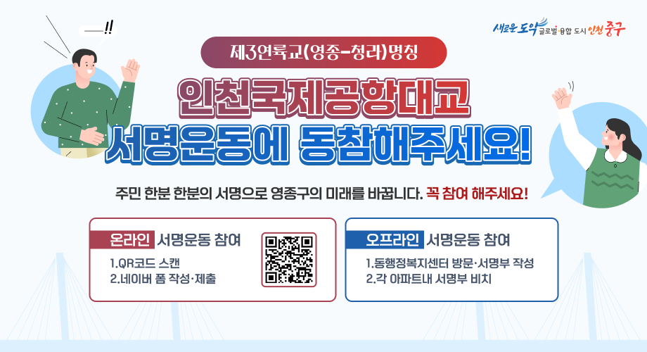 제3연륙교(영종-청라)명칭 인천국제공항대교 서명운동에 동참해주세요! 주민 한분 한분의 서명으로 영종구의 미래를 바꿉니다. 꼭 참여 해주세요! 온라인 서명운동 참여 1.QR코드 스캔 2.네이버 폼 작성·제출 QR코드 오프라인 서명운동 참여 1.동행정복지센터 방문·서명부 작성 2.각 아파트내 서명부 비치