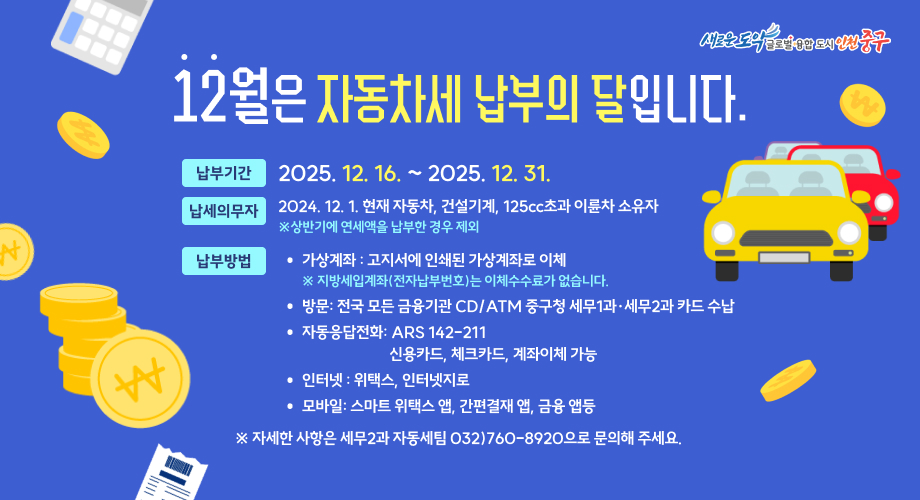 12월은 자동차세 납부의 달입니다. 세금 납부기한 2025. 12. 16.~12.31. 남세의무자 12월 1일 현재 자동차, 건설기계, 125cc초과 이륜차 소유자 ※ 상반기에 연세액을 납부한 경우 제외 과세기간 2025. 7. 1. ~ 2025. 12. 31. 납부방법 가상계좌 : 고지서에 인쇄된 가상계좌로 이체 ※ 지방세입계좌(전자납부번호)는 이체수수료가 없습니다. 방문: 전국 모든 금융기관 CD/ATM 중구청 세무1과·세무2과 카드 수납 자동응답전화: ARS 142-211 신용카드, 체크카드, 계좌이체 가능 인터넷 : 위택스, 인터넷지로 모바일: 스마트 위택스 앱, 간편결재 앱, 금융 앱등 ※ 자세한 사항은 세무2과 자동세팀 032)760-8920으로 문의해 주세요.