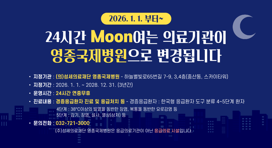 2026. 1. 1. 부터~ 24시간 Moon여는 의료기관이 영종국제병원으로 변경됩니다 지정기관 : (의)성세의료재단 영종국제병원 - 하늘별빛로65번길 7-9, 3,4층(중산동, 스카이타워) 지정기간 : 2026. 1. 1. ~ 2028. 12. 31. (3년간) 운영시간 : 24시간 연중무휴 진료내용 : 경증응급환자 진료 및 응급처치 등 - 경증응급환자 : 한국형 응급환자 도구 분류 4~5단계 환자 4단계 : 38°C이상의 발열을 동반한 장염, 복통을 동반한 요로감염 등 5단계 : 감기, 장염, 설사, 열상(상처) 등 문의전화 : 032-721-3000 (주)성세의료재단 영종국제병원은 응급의료기관이 아닌 응급의료 시설입니다.