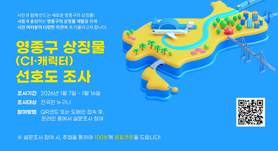시민과 함께 만드는 새로운 영종구의 상징물!새롭게 출범하는영종구의 상징물 개발을 위해 시민 여러분의 다양한 의견에 귀 기울이고자 합니다.영종구 상징물 (CI·캐릭터) 선호도 조사조사기간 2026년 1월 7일 ~ 1월 16일조사대상 전국민 누구나참여방법 QR코드 또는 도메인 접속 후, 온라인 폼에서 설문조사 참여※ 설문조사 참여 시, 추첨을 통하여 100분께 음료쿠폰을 드립니다!