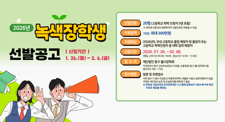 2026년 2026 녹색장학생 선발공고 |신청기간 | 1. 26.(월) ~ 2.6.(금) 선발인원 20명 (고등학교 학력 인정자 5명 포함) ※ 장학생 선발 접수상황에 따라 선발인원은 변동될 수 있음. 지원금액 1인당 최대 300만원 지원대상 2026년도 국내 고등학교 졸업 예정자 및 졸업자 또는 고등학교 학력인정자 중 대학 입학 예정자 신청기간 2026. 01. 26. ~ 02.06. (평일, 근무시간 09:00~18:00, 점심시간 12:00~13:00) 접수처 재단법인 중구 월디장학회 인천광역시 중구 신포로46번길 31(내동, 보훈회관) 중구 월디장학회 5층 ☎(032) 766-7158 접수방법 방문 및 우편접수 우편 접수 시 접수 마감일 도착분에 한하며, 제출된 서류는 일체 반환하지 않음. 우편은 개인정보 보호 및 유실방지를 위해 등기 발송 ※ 장학금 지급내역은 한국장학재단 시스템에 등록되어 이중수혜 여부 확인 자료로 제공될 예정임.