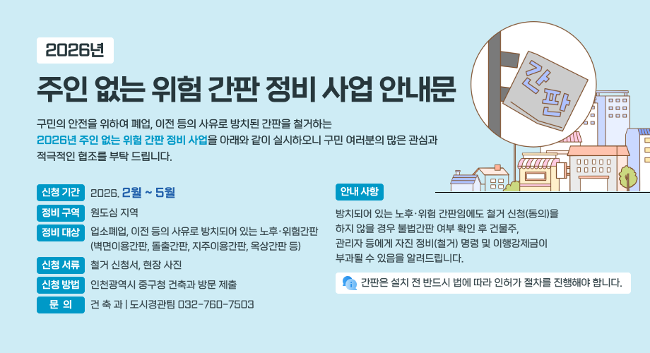 2026년 주인 없는 위험 간판 정비 사업 안내문 구민의 안전을 위하여 폐업, 이전 등의 사유로 방치된 간판을 철거하는 2026년 주인 없는 위험 간판 정비 사업을 아래와 같이 실시하오니 구민 여러분의 많은 관심과 적극적인 협조를 부탁 드립니다. 신청 기간 2026. 2월 ~ 5월 안내 사항 정비 구역 원도심 지역 방치되어 있는 노후·위험 간판임에도 철거 신청(동의)을 하지 않을 경우 불법간판 여부 확인 후 건물주, 관리자 등에게 자진 정비(철거) 명령 및 이행강제금이 부과될 수 있음을 알려드립니다. 정비 대상 업소폐업, 이전 등의 사유로 방치되어 있는 노후·위험간판 (벽면이용간판, 돌출간판, 지주이용간판, 옥상간판 등) 신청 서류 철거 신청서, 현장 사진 신청 방법 인천광역시 중구청 건축과 방문 제출 간판은 설치 전 반드시 법에 따라 인허가 절차를 진행해야 합니다. 문 의 건 축 과 | 도시경관팀 032-760-7503