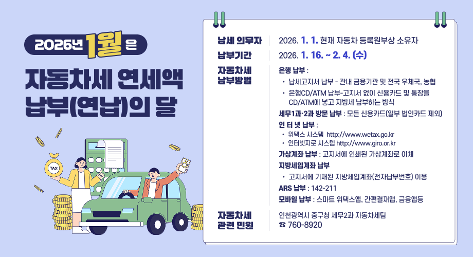“1월은 자동차세 연세액 납부(연납)의 달입니다.” 납세의무자 : 2026. 1. 1. 현재 자동차 등록원부상 소유자 납부기간 : 2026.1. 16. ~ 2. 4. (수) 자동차세 납부방법 × 은행 납부 : 󰁯 납세고지서 납부 - 관내 금융기관 및 전국 우체국, 농협 󰁯 은행CD/ATM 납부-고지서 없이 신용카드 및 통장을 CD/ATM에 넣고 지방세 납부하는 방식 × 세무1과·2과 방문 납부 : 모든 신용카드(일부 법인카드 제외) × 인 터 넷 납부 : 󰁯 위택스 시스템 http://www.wetax.go.kr 󰁯 인터넷지로 시스템 http://www.giro.or.kr × 가상계좌 납부 : 고지서에 인쇄된 가상계좌로 이체 × 지방세입계좌 납부 : 고지서에 기재된 지방세입계좌(전자납부번호) 이용 × ARS 납부 : 142-211 × 모바일 납부 : 스마트 위택스앱, 간편결재앱, 금융앱등 자동차세 관련 민원 안내 - 인천광역시 중구청 세무2과 자동차세팀 ☎ 760-8920