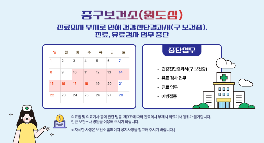 중구보건소(원도심) 진료의사 부재로 인해 건강진단결과서(구 보건증), 진료, 유료검사 업무 중단 일 월 화 수 목 금 토 중단업무 1 정기휴장 2 3 4 5 6 7 8 9 10 11 12 13 14 건강진단결과서(구 보건증) 유료 검사 업무 진료 업무 예방접종 15 16 17 18 19 20 21 22 23 24 25 26 27 28 의료법 및 의료기사 등에 관란 법률, 제3조에 따라 진료의사 부재시 의료기사 행위가 불가합니다. 인근 보건소나 병원을 이용해 주시기 바랍니다. ※ 자세한 사항은 보건소 홈페이지 공지사항을 참고해 주시기 바랍니다.)