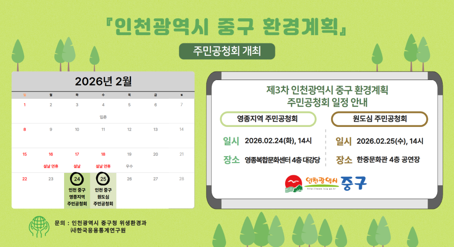 『인천광역시 중구 환경계획』 주민공청회 개최 2026년 2월 일 월 화 수 목 금 도 1 2 3 4 5 6 7 입춘 설날 연휴 설날 설날 연휴 우수 22 23 24 25 26 27 28 인천 중구 영종지역 주민공청회 인천 중구 원도심 주민공청회 문의 : 인천광역시 중구청 위생환경과 (사)한국응용통계연구원 제3차 인천광역시 중구 환경계획 주민공청회 일정 안내 영종지역 주민공청회 원도심 주민공청회 8 9 10 11 12 13 14 일시 2026.02.24(화), 14시 일시 2026.02.25(수), 14시 15 16 17 18 19 20 21 장소 영종복합문화센터 4층 대강당 장소 한중문화관 4층 공연장 인천광역시 중구 http://www.icjg.go.kr