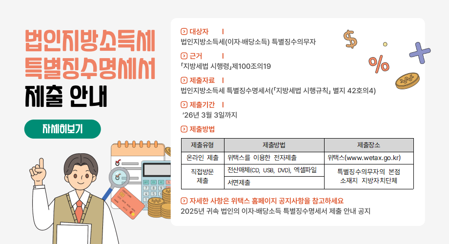 법인지방소득세 특별징수명세서 제출 안내 ◇ 대상자 : 법인지방소득세(이자‧배당소득) 특별징수의무자 ◇ 근 거 : 「지방세법 시행령」 제100조의 19 ◇ 제출자료 : 법인지방소득세 특별징수명세서(「지방세법 시행규칙」 별지 42호의4) ◇ 제출기한 : ’26. 3. 3.(화) ◇ 제출방법 제출유형 제출방법 제출장소 온라인 제출 위택스를 이용한 전자제출 위택스(www.wetax.go.kr) 직접방문 제출 전산매체(CD, USB, DVD), 엑셀파일 특별징수의무자의 본점 소재지 지방자치단체 서면제출 ◇ 자세한 사항은 위택스 홈페이지 공지사항을 참고하세요 - 2025년 귀속 법인의 이자·배당소득 특별징수명세서 제출 안내 공지 자세히 보기