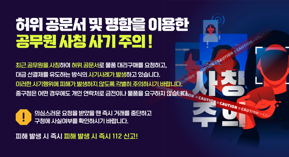 허위 공문서 및 명함을 이용한 공무원 사칭 사기 주의 최근 공무원을 사칭하여 허위 공문서로 물품 대리구매를 요청하고, 대금 선결제를 유도하는 방식의 사기사례가 발생하고 있습니다. 이러한 사기행위에 피해가 발생하지 않도록 각별히 주의하시기 바랍니다. 중구청은 어떤 경우에도 개인 연락처로 금전이나 물품을 요구하지 않습니다. 의심스러운 요청을 받았을 땐 즉시 거래를 중단하고 구청에 사실여부를 확인하시기 바랍니다. 피해 발생 시 즉시 피해 발생 시 즉시 112 신고! !