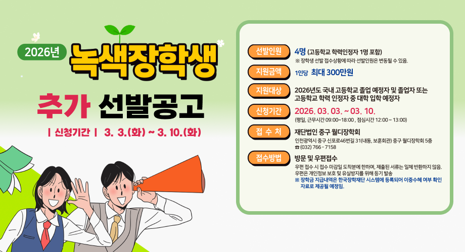 2026년 녹색장학생 추가 선발공고 | 신청기간 | 3.3.(화) ~ 3. 10.(화) 선발인원 4명(고등학교 학력인정자 1명 포함) ※ 장학생 선발 접수상황에 따라 선발인원은 변동될 수 있음. 지원금액 1인당 최대 300만원 지원대상 2026년도 국내 고등학교 졸업 예정자 및 졸업자 또는 고등학교 학력 인정자 중 대학 입학예정자 신청기간 2026. 03. 03. ~ 03. 10. (평일, 근무시간 09:00~18:00, 점심시간 12:00~13:00) 접수처 재단법인 중구 월디장학회 인천광역시 중구 신포로46번길 31(내동, 보훈회관) 중구 월디장학회 5층 (032)766-7158 접수방법 방문 및 우편접수 우편 접수 시 접수 마감일 도착분에 한하며, 제출된 서류는 일체 반환하지 않음. 우편은 개인정보 보호 및 유실방지를 위해 등기 발송 ※ 장학금 지급내역은 한국장학재단 시스템에 등록되어 이중수혜 여부 확인 자료로 제공될 예정임.