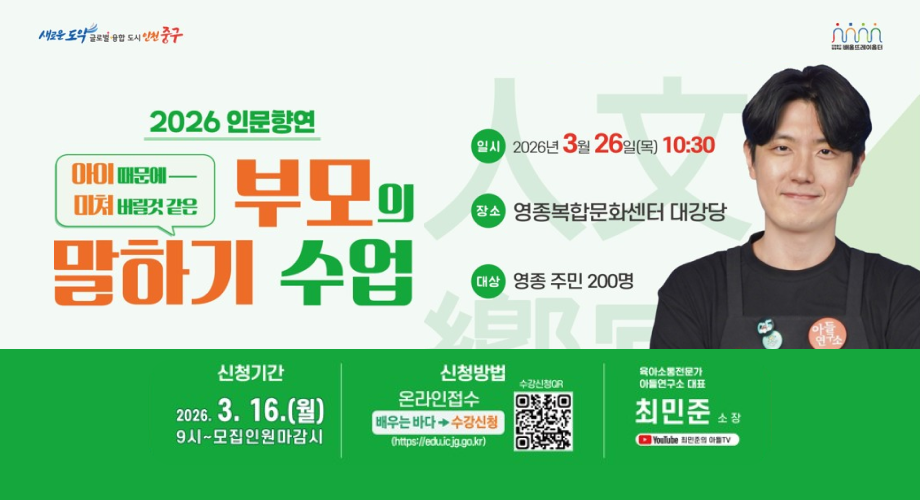 새로운 도의 글로벌 융합 도시 인천 중구 배울뜨레이홀터 2026 인문향연 아이 때문에 - 미쳐 버릴것 같은 부모의 말하기 수업 일시 2026년 3월 26일(목) 10:30 장소 영종복합문화센터 대강당 대상 영종 주민 200명 25 아들 연구소 아들 하그 신청기간 2026.3.16.(월) 9시~모집인원마감시 신청방법 온라인접수 배우는 바다 수강신청 (https://edu.icjg.go.kr) 수강신청QR 육아소통전문가 아들연구소 대표 최민준 소장 YouTube 최민준의 아플TV 위광역시 중구