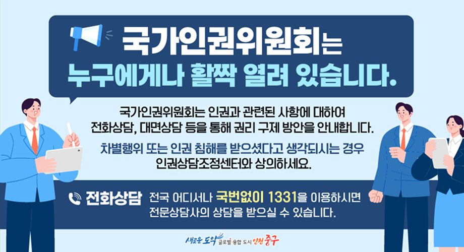 국가인권위원회는 누구에게나 활짝 열려 있습니다. 국가인권위원회는 인권과 관련된 사항에 대하여 전화상담, 대면상담 등을 통해 권리 구제 방안을 안내합니다. 차별행위 또는 인권 침해를 받으셨다고 생각되시는 경우 인권상담조정센터와 상의하세요. 전화상담 전국 어디서나 국번없이 1331을 이용하시면 전문상담사의 상담을 받으실 수 있습니다. 새로운 도약 글로벌 융합 도시 인천 중구