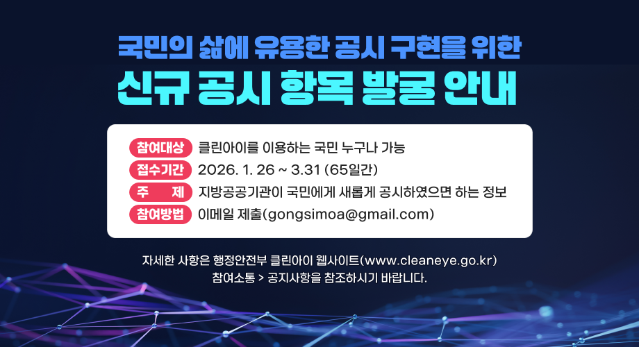 국민의 삶에 유용한 공시 구현을 위한 신규 공시 항목 발굴 안내 참여대상 클린아이를 이용하는 국민 누구나 가능 접수기간 2026. 1. 26 ~ 3.31 (65일간) 주제 지방공공기관이 국민에게 새롭게 공시하였으면 하는 정보 참여방법 이메일 제출(gongsimoa@gmail.com) 자세한 사항은 행정안전부 클린아이 웹사이트(www.cleaneye.go.kr) 참여소통 공지사항을 참조하시기 바랍니다.