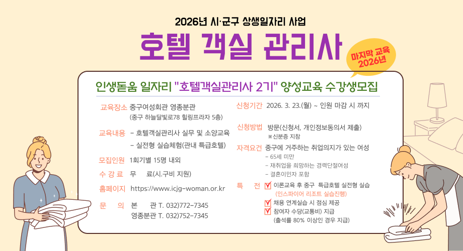 2026년 시·군구 상생일자리 사업호텔 객실 관리사마지막 교육 2026년 20인생돋움 일자리 "호텔객실관리사 2기" 양성교육 수강생모집교육장소 중구여성회관 영종분관 (중구 하늘달빛로78 힐링프라자 5층)신청기간 2026. 3. 23.(월) ~ 인원 마감 시 까지신청방법 방문(신청서, 개인정보동의서 제출)교육내용 - 호텔객실관리사 실무 및 소양교육※신분증 지참- 실전형 실습체험(관내 특급호텔)자격요건중구에 거주하는 취업의지가 있는 여성모집인원 1회기별 15명 내외수강료 무료(시.구비 지원)홈페이지 https://www.icjg-woman.or.kr문의본관 T. 032)772-7345영종분관 T. 032)752-734565세 미만재취업을 희망하는 경력단절여성결혼이민자 포함전 이론교육 후 중구 특급호텔 실전형 실습(인스파이어 리조트 실습진행)채용 연계실습 시 점심 제공참여자 수당(교통비) 지급 (출석률 80% 이상인 경우 지급)