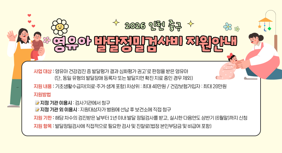 2026 인천 중구영유아 발달정밀검사비 지원안내사업 대상 : 영유아 건강검진 증 발달평가 결과 심화평가 권고'로 판정을받은 영유아(단, 동일 유형의 발달장애 등록자 또는 발달지연 확진 치료 중인 경우 제외)지원 내용 : 기초생활수급자(의료·주거·생계 포함) 차상위 : 최대 40만원 / 건강보험가입자 : 최대 20만원지원방법지정 기관 이용시 : 검사기관에서 청구지정 기관 외 이용시 : 지원대상자가 병원에 선납 후 보건소에 직접 청구지원 기한 : 해당 차수의 검진받은 날부터 1년 이내 발달 정밀검사를 받고, 실시한 다음연도 상반기 (6월말)까지 신청지원 항목 : 발달정밀검사에 직접적으로 필요한 검사 및 진찰료(법정 본인부담금 및 비급여 포함)